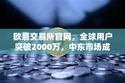 欧易交易所官网，全球用户突破2000万，中东市场成新增长引擎