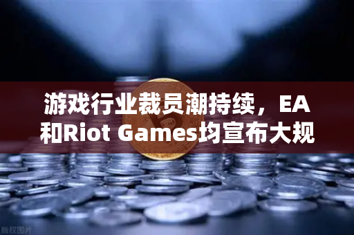 游戏行业裁员潮持续，EA和Riot Games均宣布大规模裁员，行业寒冬下的生存法则