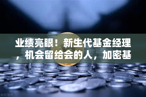 业绩亮眼！新生代基金经理，机会留给会的人，加密基金表现如何？