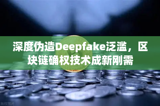 深度伪造Deepfake泛滥，区块链确权技术成新刚需