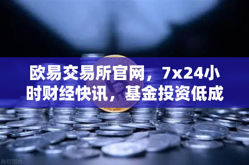 欧易交易所官网，7x24小时财经快讯，基金投资低成本高回报新选择