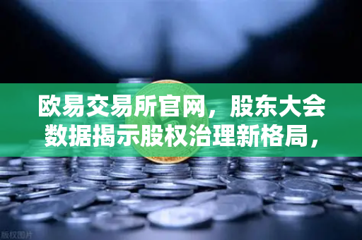 欧易交易所官网，股东大会数据揭示股权治理新格局，数字资产平台合规化趋势加速