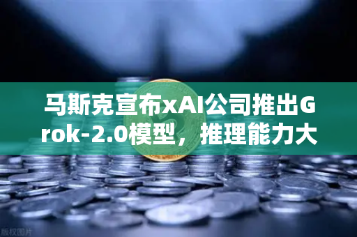马斯克宣布xAI公司推出Grok-2.0模型，推理能力大幅提升，AI格局再添变数