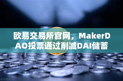 欧易交易所官网，MakerDAO投票通过削减DAI储蓄率，或将重塑DeFi借贷格局