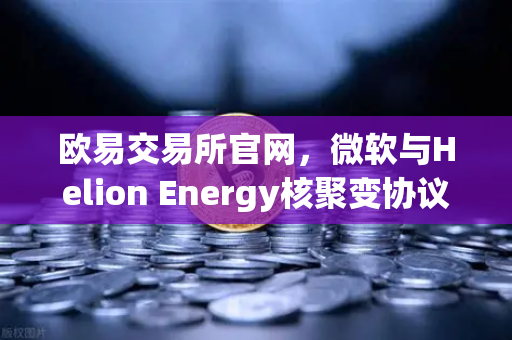 欧易交易所官网，微软与Helion Energy核聚变协议，开启能源与数字资产新纪元