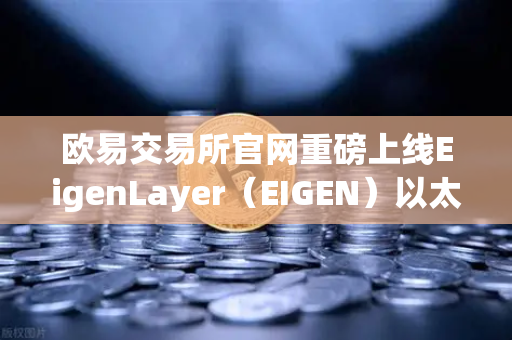欧易交易所官网重磅上线EigenLayer（EIGEN）以太坊再质押龙头开启交易新时代