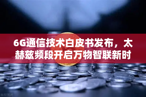 6G通信技术白皮书发布，太赫兹频段开启万物智联新时代