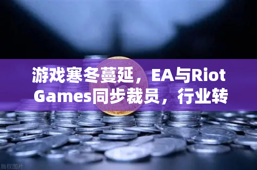 游戏寒冬蔓延，EA与Riot Games同步裁员，行业转型迫在眉睫