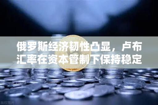 俄罗斯经济韧性凸显，卢布汇率在资本管制下保持稳定，欧易交易所官网解析全球市场波动-第1张图片-欧易交易所