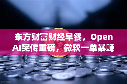 东方财富财经早餐，OpenAI突传重磅，微软一单暴赚8300亿