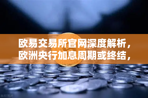 欧易交易所官网深度解析，欧洲央行加息周期或终结，流动性拐点如何重塑加密市场？