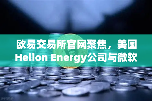 欧易交易所官网聚焦，美国Helion Energy公司与微软签订核聚变供电协议，清洁能源革命加速到来