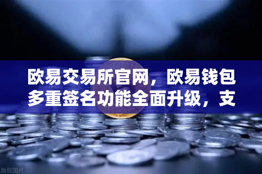 欧易交易所官网，欧易钱包多重签名功能全面升级，支持更多签名方与自定义规则