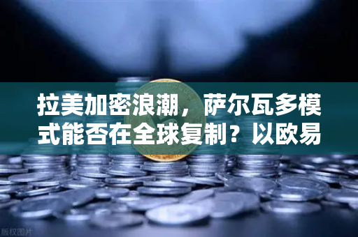 拉美加密浪潮，萨尔瓦多模式能否在全球复制？以欧易交易所官网视角解析