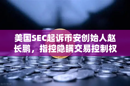 美国SEC起诉币安创始人赵长鹏，指控隐瞒交易控制权，加密监管再升级