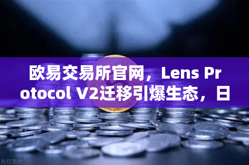 欧易交易所官网，Lens Protocol V2迁移引爆生态，日活跃用户数激增300%
