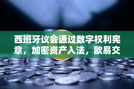 西班牙议会通过数字权利宪章，加密资产入法，欧易交易所官网深度解析