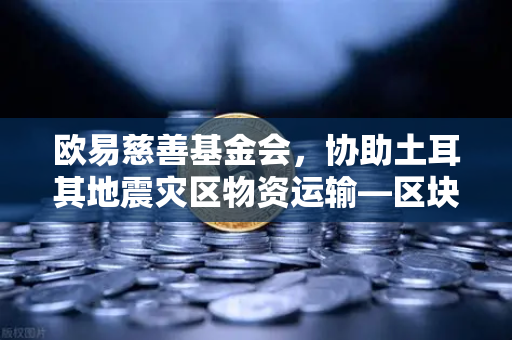 欧易慈善基金会，协助土耳其地震灾区物资运输—区块链技术赋能人道主义救援