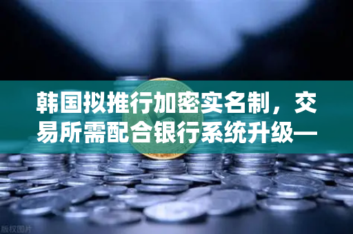 韩国拟推行加密实名制，交易所需配合银行系统升级—欧易交易所官网深度解读