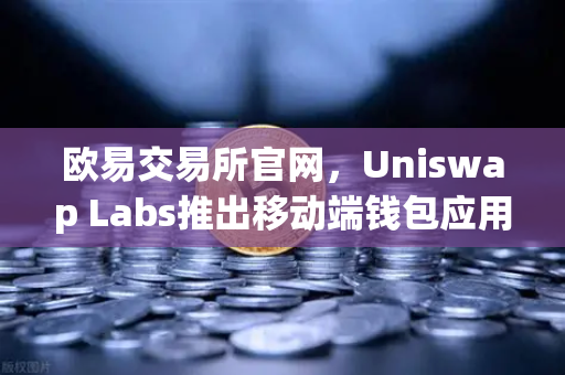 欧易交易所官网，Uniswap Labs推出移动端钱包应用，内置DApp浏览器引领Web3新趋势