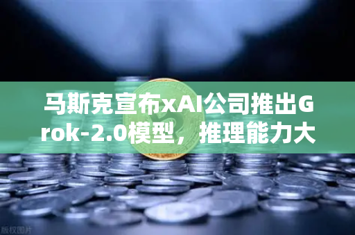 马斯克宣布xAI公司推出Grok-2.0模型，推理能力大幅提升，AI竞争格局再变