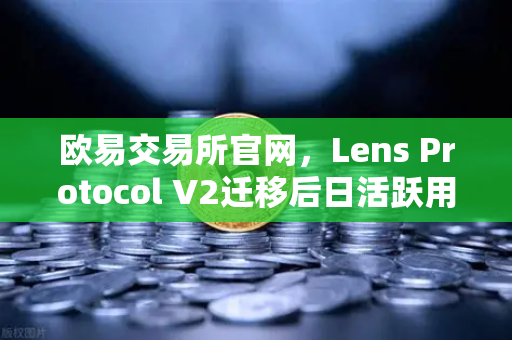 欧易交易所官网，Lens Protocol V2迁移后日活跃用户数增长300%的深度解析
