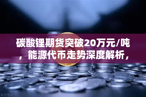 碳酸锂期货突破20万元/吨，能源代币走势深度解析，欧易交易所官网行情前瞻