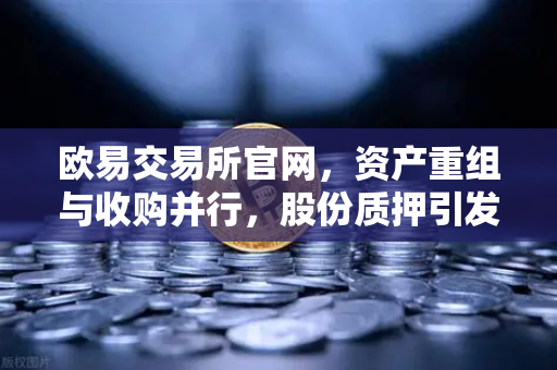 欧易交易所官网，资产重组与收购并行，股份质押引发市场关注