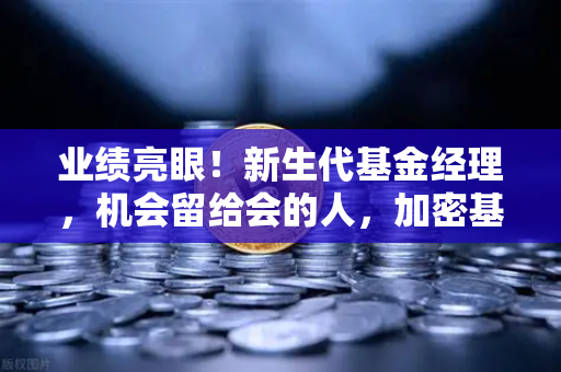 业绩亮眼！新生代基金经理，机会留给会的人，加密基金表现如何