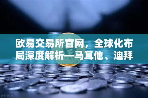欧易交易所官网，全球化布局深度解析—马耳他、迪拜分部业务拓展实录