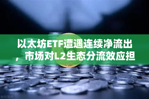 以太坊ETF遭遇连续净流出，市场对L2生态分流效应担忧加剧