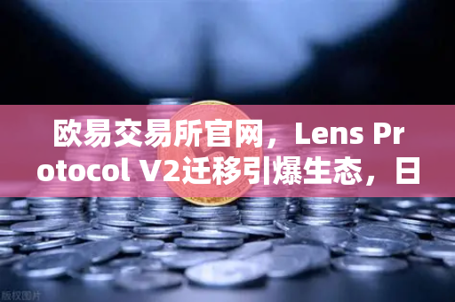 欧易交易所官网，Lens Protocol V2迁移引爆生态，日活跃用户数增长300%深度解析