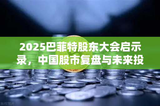2025巴菲特股东大会启示录，中国股市复盘与未来投资策略