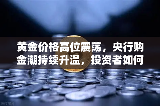 黄金价格高位震荡，央行购金潮持续升温，投资者如何把握新一轮财富机遇？