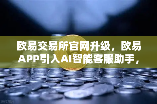 欧易交易所官网升级，欧易APP引入AI智能客服助手，机器人Advisor上线实测