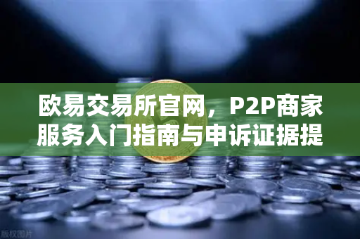 欧易交易所官网，P2P商家服务入门指南与申诉证据提交全解析