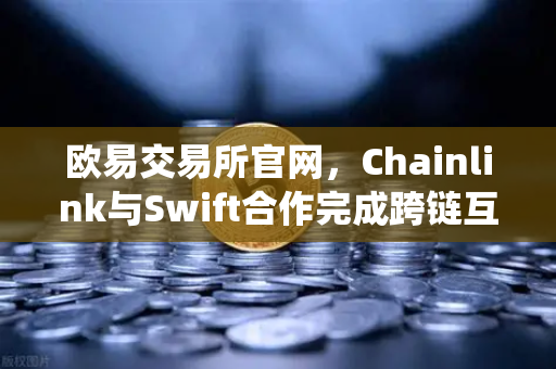 欧易交易所官网，Chainlink与Swift合作完成跨链互操作性概念验证，开启DeFi与传统金融融合新纪元