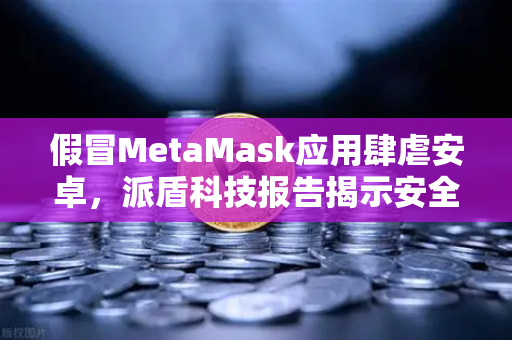 假冒MetaMask应用肆虐安卓，派盾科技报告揭示安全风险及应对策略