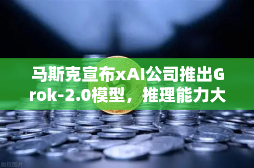 马斯克宣布xAI公司推出Grok-2.0模型，推理能力大幅提升，AI格局再掀巨浪