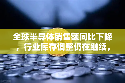 全球半导体销售额同比下降，行业库存调整仍在继续，市场回暖仍需时日