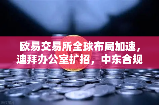 欧易交易所全球布局加速，迪拜办公室扩招，中东合规牌照申请取得关键进展