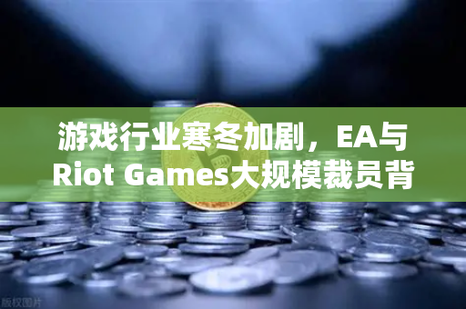 游戏行业寒冬加剧，EA与Riot Games大规模裁员背后的产业变革与投资新机遇