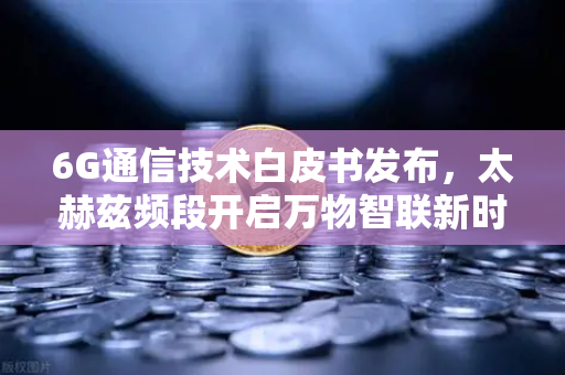6G通信技术白皮书发布，太赫兹频段开启万物智联新时代
