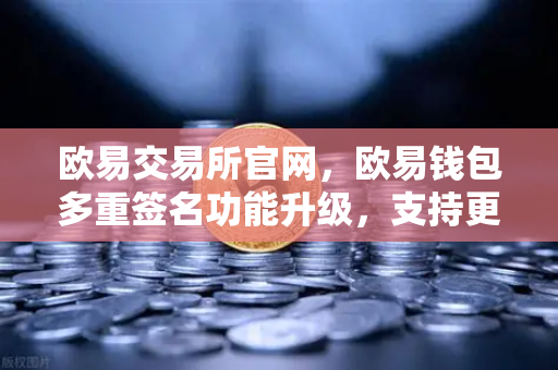 欧易交易所官网，欧易钱包多重签名功能升级，支持更多签名方与自定义规则