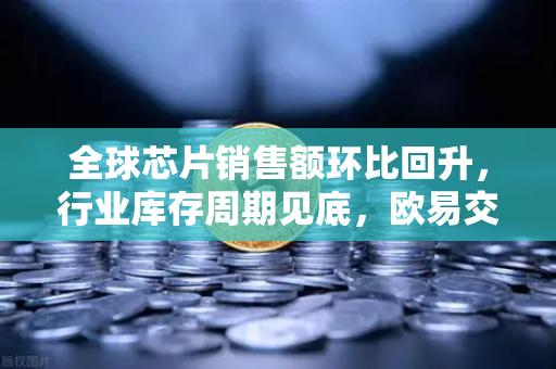 全球芯片销售额环比回升，行业库存周期见底，欧易交易所官网解读市场新机遇