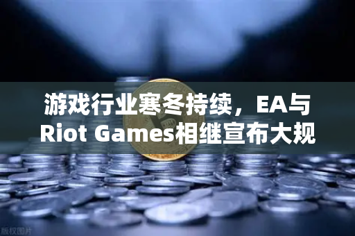 游戏行业寒冬持续，EA与Riot Games相继宣布大规模裁员，背后逻辑与未来趋势解析
