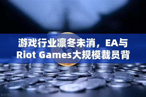 游戏行业凛冬未消，EA与Riot Games大规模裁员背后，欧易交易所官网的数字化转型启示