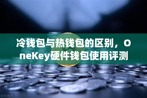 冷钱包与热钱包的区别，OneKey硬件钱包使用评测