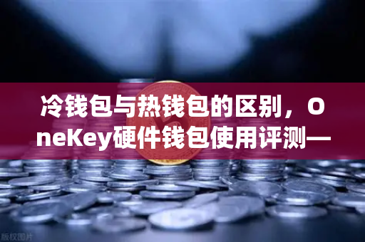 冷钱包与热钱包的区别，OneKey硬件钱包使用评测—欧易交易所官网安全存储指南