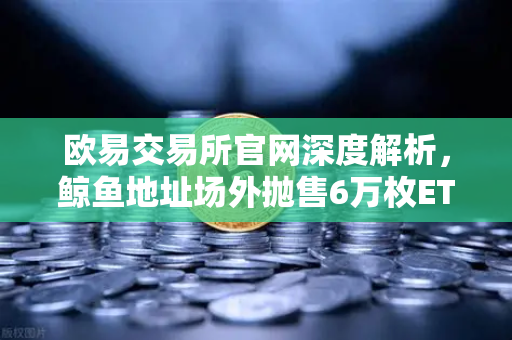 欧易交易所官网深度解析，鲸鱼地址场外抛售6万枚ETH，交易量异常预警信号释放